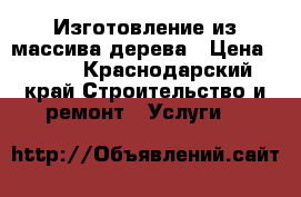 Изготовление из массива дерева › Цена ­ 777 - Краснодарский край Строительство и ремонт » Услуги   